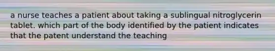 a nurse teaches a patient about taking a sublingual nitroglycerin tablet. which part of the body identified by the patient indicates that the patent understand the teaching