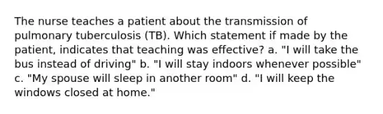 The nurse teaches a patient about the transmission of pulmonary tuberculosis (TB). Which statement if made by the patient, indicates that teaching was effective? a. "I will take the bus instead of driving" b. "I will stay indoors whenever possible" c. "My spouse will sleep in another room" d. "I will keep the windows closed at home."