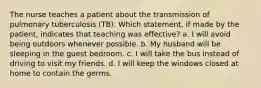 The nurse teaches a patient about the transmission of pulmonary tuberculosis (TB). Which statement, if made by the patient, indicates that teaching was effective? a. I will avoid being outdoors whenever possible. b. My husband will be sleeping in the guest bedroom. c. I will take the bus instead of driving to visit my friends. d. I will keep the windows closed at home to contain the germs.