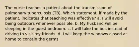 The nurse teaches a patient about the transmission of pulmonary tuberculosis (TB). Which statement, if made by the patient, indicates that teaching was effective? a. I will avoid being outdoors whenever possible. b. My husband will be sleeping in the guest bedroom. c. I will take the bus instead of driving to visit my friends. d. I will keep the windows closed at home to contain the germs.