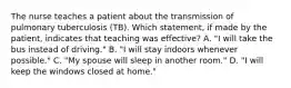 The nurse teaches a patient about the transmission of pulmonary tuberculosis (TB). Which statement, if made by the patient, indicates that teaching was effective? A. "I will take the bus instead of driving." B. "I will stay indoors whenever possible." C. "My spouse will sleep in another room." D. "I will keep the windows closed at home."