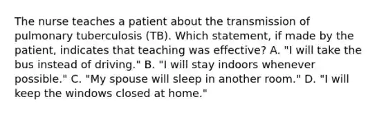 The nurse teaches a patient about the transmission of pulmonary tuberculosis (TB). Which statement, if made by the patient, indicates that teaching was effective? A. "I will take the bus instead of driving." B. "I will stay indoors whenever possible." C. "My spouse will sleep in another room." D. "I will keep the windows closed at home."