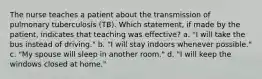 The nurse teaches a patient about the transmission of pulmonary tuberculosis (TB). Which statement, if made by the patient, indicates that teaching was effective? a. "I will take the bus instead of driving." b. "I will stay indoors whenever possible." c. "My spouse will sleep in another room." d. "I will keep the windows closed at home."