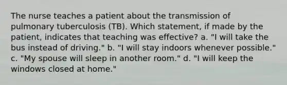 The nurse teaches a patient about the transmission of pulmonary tuberculosis (TB). Which statement, if made by the patient, indicates that teaching was effective? a. "I will take the bus instead of driving." b. "I will stay indoors whenever possible." c. "My spouse will sleep in another room." d. "I will keep the windows closed at home."