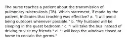 The nurse teaches a patient about the transmission of pulmonary tuberculosis (TB). Which statement, if made by the patient, indicates that teaching was effective? a. "I will avoid being outdoors whenever possible." b. "My husband will be sleeping in the guest bedroom." c. "I will take the bus instead of driving to visit my friends." d. "I will keep the windows closed at home to contain the germs."