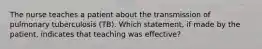 The nurse teaches a patient about the transmission of pulmonary tuberculosis (TB). Which statement, if made by the patient, indicates that teaching was effective?