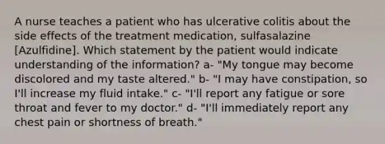 A nurse teaches a patient who has ulcerative colitis about the side effects of the treatment medication, sulfasalazine [Azulfidine]. Which statement by the patient would indicate understanding of the information? a- "My tongue may become discolored and my taste altered." b- "I may have constipation, so I'll increase my fluid intake." c- "I'll report any fatigue or sore throat and fever to my doctor." d- "I'll immediately report any chest pain or shortness of breath."