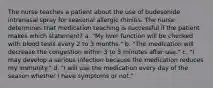 The nurse teaches a patient about the use of budesonide intranasal spray for seasonal allergic rhinitis. The nurse determines that medication teaching is successful if the patient makes which statement? a. "My liver function will be checked with blood tests every 2 to 3 months." b. "The medication will decrease the congestion within 3 to 5 minutes after use." c. "I may develop a serious infection because the medication reduces my immunity." d. "I will use the medication every day of the season whether I have symptoms or not."