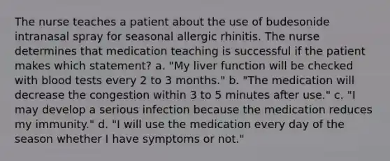 The nurse teaches a patient about the use of budesonide intranasal spray for seasonal allergic rhinitis. The nurse determines that medication teaching is successful if the patient makes which statement? a. "My liver function will be checked with blood tests every 2 to 3 months." b. "The medication will decrease the congestion within 3 to 5 minutes after use." c. "I may develop a serious infection because the medication reduces my immunity." d. "I will use the medication every day of the season whether I have symptoms or not."