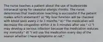 The nurse teaches a patient about the use of budesonide intranasal spray for seasonal allergic rhinitis. The nurse determines that medication teaching is successful if the patient makes which statement? a) "My liver function will be checked with blood tests every 2 to 3 months." b) "The medication will decrease the congestion within 3 to 5 minutes after use." c) "I may develop a serious infection because the medication reduces my immunity." d) "I will use the medication every day of the season whether I have symptoms or not."