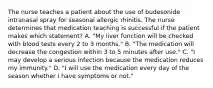 The nurse teaches a patient about the use of budesonide intranasal spray for seasonal allergic rhinitis. The nurse determines that medication teaching is successful if the patient makes which statement? A. "My liver function will be checked with blood tests every 2 to 3 months." B. "The medication will decrease the congestion within 3 to 5 minutes after use." C. "I may develop a serious infection because the medication reduces my immunity." D. "I will use the medication every day of the season whether I have symptoms or not."