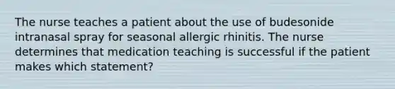 The nurse teaches a patient about the use of budesonide intranasal spray for seasonal allergic rhinitis. The nurse determines that medication teaching is successful if the patient makes which statement?