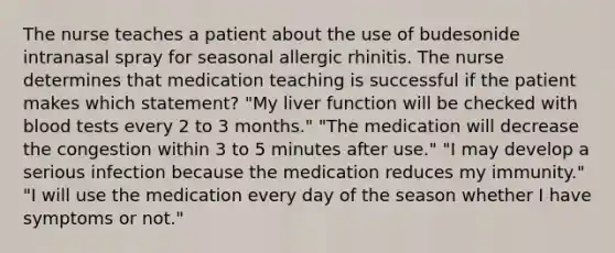 The nurse teaches a patient about the use of budesonide intranasal spray for seasonal allergic rhinitis. The nurse determines that medication teaching is successful if the patient makes which statement? "My liver function will be checked with blood tests every 2 to 3 months." "The medication will decrease the congestion within 3 to 5 minutes after use." "I may develop a serious infection because the medication reduces my immunity." "I will use the medication every day of the season whether I have symptoms or not."