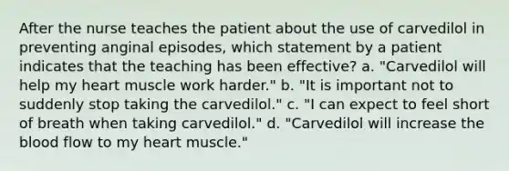 After the nurse teaches the patient about the use of carvedilol in preventing anginal episodes, which statement by a patient indicates that the teaching has been effective? a. "Carvedilol will help my heart muscle work harder." b. "It is important not to suddenly stop taking the carvedilol." c. "I can expect to feel short of breath when taking carvedilol." d. "Carvedilol will increase the blood flow to my heart muscle."