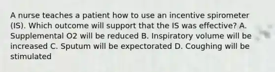 A nurse teaches a patient how to use an incentive spirometer (IS). Which outcome will support that the IS was effective? A. Supplemental O2 will be reduced B. Inspiratory volume will be increased C. Sputum will be expectorated D. Coughing will be stimulated