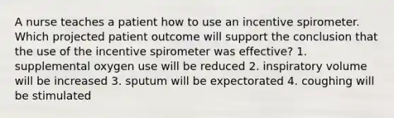 A nurse teaches a patient how to use an incentive spirometer. Which projected patient outcome will support the conclusion that the use of the incentive spirometer was effective? 1. supplemental oxygen use will be reduced 2. inspiratory volume will be increased 3. sputum will be expectorated 4. coughing will be stimulated