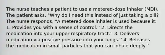 The nurse teaches a patient to use a metered-dose inhaler (MDI). The patient asks, "Why do I need this instead of just taking a pill? The nurse responds, "A metered-dose inhaler is used because it: 1. Provides you with a sense of control.'' 2. Directs the medication into your upper respiratory tract.'' 3. Delivers medication via positive pressure into your lungs.'' 4. Releases the medication in small particles that you can inhale deeply.''