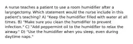 A nurse teaches a patient to use a room humidifier after a laryngectomy. Which statement would the nurse include in this patient's teaching? A) "Keep the humidifier filled with water at all times. B) "Make sure you clean the humidifier to prevent infection." C) "Add peppermint oil to the humidifier to relax the airway." D) "Use the humidifier when you sleep, even during daytime naps."