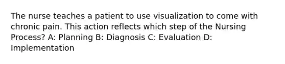 The nurse teaches a patient to use visualization to come with chronic pain. This action reflects which step of the Nursing Process? A: Planning B: Diagnosis C: Evaluation D: Implementation