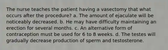 The nurse teaches the patient having a vasectomy that what occurs after the procedure? a. The amount of ejaculate will be noticeably decreased. b. He may have difficulty maintaining an erection for several months. c. An alternative form of contraception must be used for 6 to 8 weeks. d. The testes will gradually decrease production of sperm and testosterone.