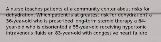 A nurse teaches patients at a community center about risks for dehydration. Which patient is at greatest risk for dehydration? a 36-year-old who is prescribed long-term steroid therapy a 64-year-old who is disoriented a 55-year-old receiving hypertonic intravenous fluids an 83-year-old with congestive heart failure