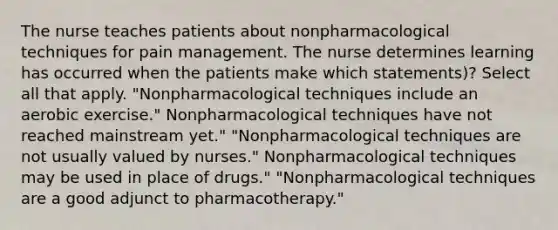 The nurse teaches patients about nonpharmacological techniques for pain management. The nurse determines learning has occurred when the patients make which statements)? Select all that apply. "Nonpharmacological techniques include an aerobic exercise." Nonpharmacological techniques have not reached mainstream yet." "Nonpharmacological techniques are not usually valued by nurses." Nonpharmacological techniques may be used in place of drugs." "Nonpharmacological techniques are a good adjunct to pharmacotherapy."