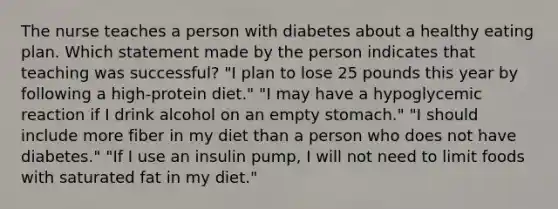 The nurse teaches a person with diabetes about a healthy eating plan. Which statement made by the person indicates that teaching was successful? "I plan to lose 25 pounds this year by following a high-protein diet." "I may have a hypoglycemic reaction if I drink alcohol on an empty stomach." "I should include more fiber in my diet than a person who does not have diabetes." "If I use an insulin pump, I will not need to limit foods with saturated fat in my diet."