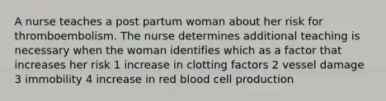 A nurse teaches a post partum woman about her risk for thromboembolism. The nurse determines additional teaching is necessary when the woman identifies which as a factor that increases her risk 1 increase in clotting factors 2 vessel damage 3 immobility 4 increase in red blood cell production