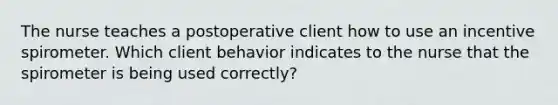 The nurse teaches a postoperative client how to use an incentive spirometer. Which client behavior indicates to the nurse that the spirometer is being used correctly?