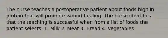 The nurse teaches a postoperative patient about foods high in protein that will promote wound healing. The nurse identifies that the teaching is successful when from a list of foods the patient selects: 1. Milk 2. Meat 3. Bread 4. Vegetables