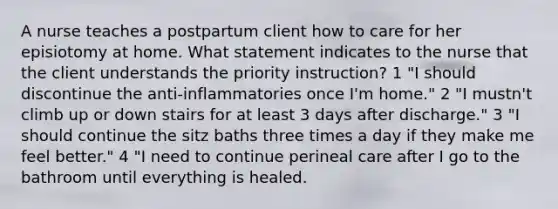 A nurse teaches a postpartum client how to care for her episiotomy at home. What statement indicates to the nurse that the client understands the priority instruction? 1 "I should discontinue the anti-inflammatories once I'm home." 2 "I mustn't climb up or down stairs for at least 3 days after discharge." 3 "I should continue the sitz baths three times a day if they make me feel better." 4 "I need to continue perineal care after I go to the bathroom until everything is healed.