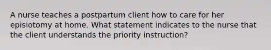 A nurse teaches a postpartum client how to care for her episiotomy at home. What statement indicates to the nurse that the client understands the priority instruction?