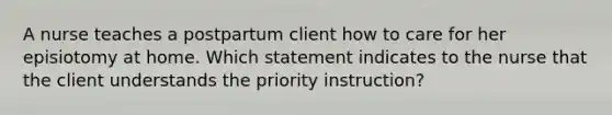 A nurse teaches a postpartum client how to care for her episiotomy at home. Which statement indicates to the nurse that the client understands the priority instruction?