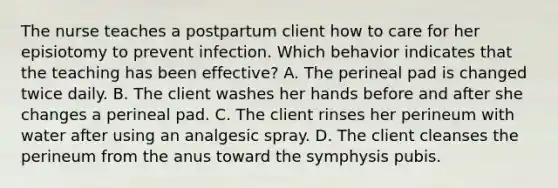 The nurse teaches a postpartum client how to care for her episiotomy to prevent infection. Which behavior indicates that the teaching has been effective? A. The perineal pad is changed twice daily. B. The client washes her hands before and after she changes a perineal pad. C. The client rinses her perineum with water after using an analgesic spray. D. The client cleanses the perineum from the anus toward the symphysis pubis.