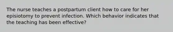 The nurse teaches a postpartum client how to care for her episiotomy to prevent infection. Which behavior indicates that the teaching has been effective?