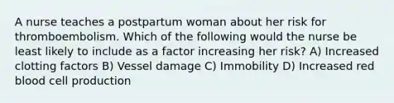 A nurse teaches a postpartum woman about her risk for thromboembolism. Which of the following would the nurse be least likely to include as a factor increasing her risk? A) Increased clotting factors B) Vessel damage C) Immobility D) Increased red blood cell production