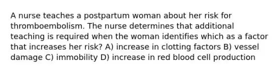 A nurse teaches a postpartum woman about her risk for thromboembolism. The nurse determines that additional teaching is required when the woman identifies which as a factor that increases her risk? A) increase in clotting factors B) vessel damage C) immobility D) increase in red blood cell production