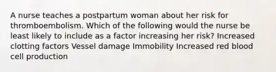 A nurse teaches a postpartum woman about her risk for thromboembolism. Which of the following would the nurse be least likely to include as a factor increasing her risk? Increased clotting factors Vessel damage Immobility Increased red blood cell production