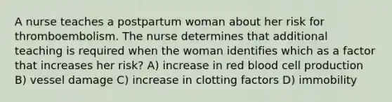 A nurse teaches a postpartum woman about her risk for thromboembolism. The nurse determines that additional teaching is required when the woman identifies which as a factor that increases her risk? A) increase in red blood cell production B) vessel damage C) increase in clotting factors D) immobility