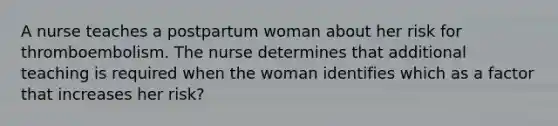 A nurse teaches a postpartum woman about her risk for thromboembolism. The nurse determines that additional teaching is required when the woman identifies which as a factor that increases her risk?