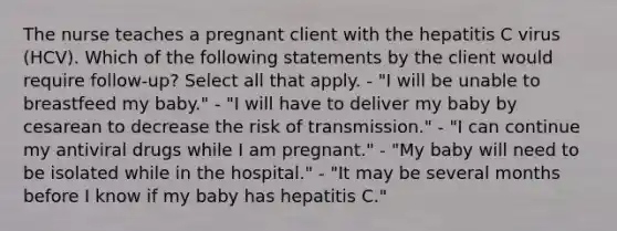 The nurse teaches a pregnant client with the hepatitis C virus (HCV). Which of the following statements by the client would require follow-up? Select all that apply. - "I will be unable to breastfeed my baby." - "I will have to deliver my baby by cesarean to decrease the risk of transmission." - "I can continue my antiviral drugs while I am pregnant." - "My baby will need to be isolated while in the hospital." - "It may be several months before I know if my baby has hepatitis C."