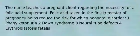 The nurse teaches a pregnant client regarding the necessity for a folic acid supplement. Folic acid taken in the first trimester of pregnancy helps reduce the risk for which neonatal disorder? 1 Phenylketonuria 2 Down syndrome 3 Neural tube defects 4 Erythroblastosis fetalis