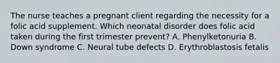 The nurse teaches a pregnant client regarding the necessity for a folic acid supplement. Which neonatal disorder does folic acid taken during the first trimester prevent? A. Phenylketonuria B. Down syndrome C. Neural tube defects D. Erythroblastosis fetalis