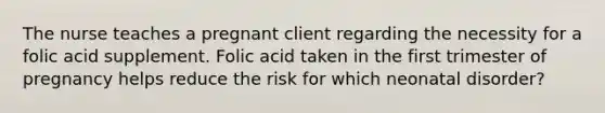 The nurse teaches a pregnant client regarding the necessity for a folic acid supplement. Folic acid taken in the first trimester of pregnancy helps reduce the risk for which neonatal disorder?