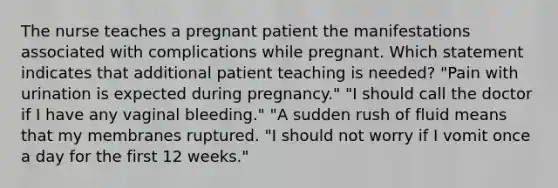 The nurse teaches a pregnant patient the manifestations associated with complications while pregnant. Which statement indicates that additional patient teaching is needed? "Pain with urination is expected during pregnancy." "I should call the doctor if I have any vaginal bleeding." "A sudden rush of fluid means that my membranes ruptured. "I should not worry if I vomit once a day for the first 12 weeks."