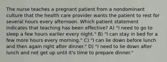 The nurse teaches a pregnant patient from a nondominant culture that the health care provider wants the patient to rest for several hours every afternoon. Which patient statement indicates that teaching has been effective? A) "I need to go to sleep a few hours earlier every night." B) "I can stay in bed for a few more hours every morning." C) "I can lie down before lunch and then again right after dinner." D) "I need to lie down after lunch and not get up until it's time to prepare dinner."