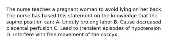 The nurse teaches a pregnant woman to avoid lying on her back. The nurse has based this statement on the knowledge that the supine position can: A. Unduly prolong labor B. Cause decreased placental perfusion C. Lead to transient episodes of hypotension D. Interfere with free movement of the coccyx