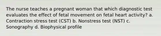 The nurse teaches a pregnant woman that which diagnostic test evaluates the effect of fetal movement on fetal heart activity? a. Contraction stress test (CST) b. Nonstress test (NST) c. Sonography d. Biophysical profile