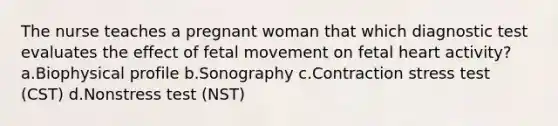 The nurse teaches a pregnant woman that which diagnostic test evaluates the effect of fetal movement on fetal heart activity? a.Biophysical profile b.Sonography c.Contraction stress test (CST) d.Nonstress test (NST)