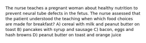 The nurse teaches a pregnant woman about healthy nutrition to prevent neural tube defects in the fetus. The nurse assessed that the patient understood the teaching when which food choices are made for breakfast? A) cereal with milk and peanut butter on toast B) pancakes with syrup and sausage C) bacon, eggs and hash browns D) peanut butter on toast and orange juice